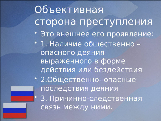 Объективная  сторона преступления Это внешнее его проявление: 1. Наличие общественно – опасного деяния выраженного в форме действия или бездействия 2.Общественно- опасные последствия деяния 3. Причинно-следственная связь между ними. 