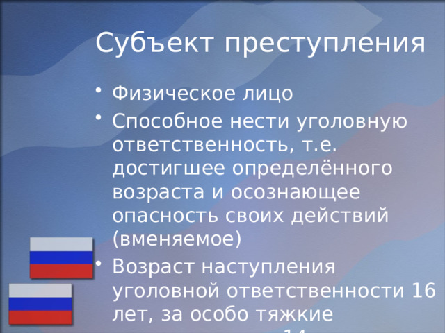 Субъект преступления Физическое лицо Способное нести уголовную ответственность, т.е. достигшее определённого возраста и осознающее опасность своих действий (вменяемое) Возраст наступления уголовной ответственности 16 лет, за особо тяжкие преступления с 14 лет. 