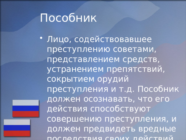 Пособник Лицо, содействовавшее преступлению советами, представлением средств, устранением препятствий, сокрытием орудий преступления и т.д. Пособник должен осознавать, что его действия способствуют совершению преступления, и должен предвидеть вредные последствия своих действий. 