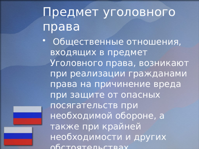 Предмет уголовного права  Общественные отношения, входящих в предмет Уголовного права, возникают при реализации гражданами права на причинение вреда при защите от опасных посягательств при необходимой обороне, а также при крайней необходимости и других обстоятельствах, исключающих преступность деяния. 