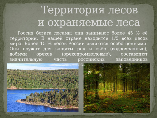  Территория лесов  и охраняемые леса  Россия богата лесами: они занимают более 45 % её территории. В нашей стране находится 1/5 всех лесов мира. Более 15 % лесов России являются особо ценными. Они служат для защиты рек и озёр (водоохранные), добычи орехов (орехопромысловые), составляют значительную часть российских заповедников (заповедные леса). Эти леса находятся под особой охраной. 