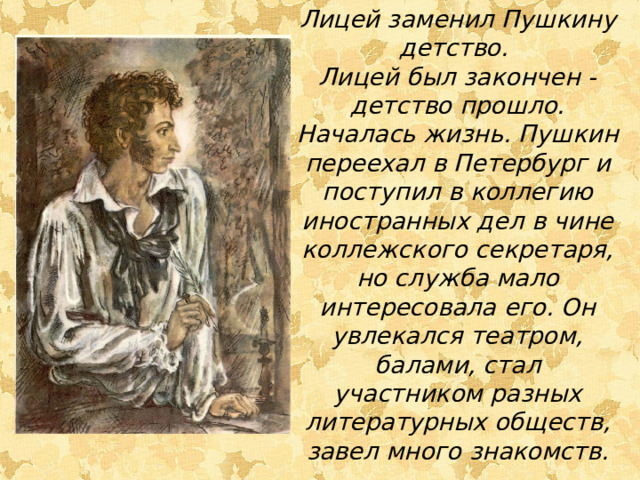 Лицей заменил Пушкину детство. Лицей был закончен - детство прошло. Началась жизнь. Пушкин переехал в Петербург и поступил в коллегию иностранных дел в чине коллежского секретаря, но служба мало интересовала его. Он увлекался театром, балами, стал участником разных литературных обществ, завел много знакомств. 