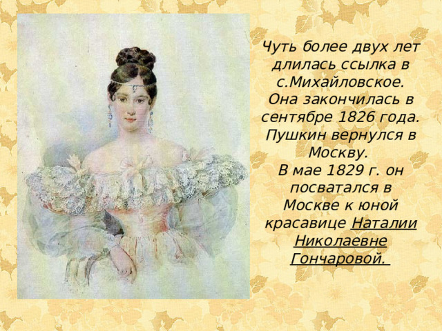 Чуть более двух лет длилась ссылка в с.Михайловское. Она закончилась в сентябре 1826 года. Пушкин вернулся в Москву. В мае 1829 г. он посватался в Москве к юной красавице Наталии Николаевне Гончаровой.  