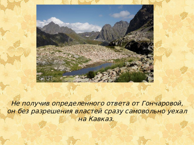 Не получив определенного ответа от Гончаровой, он без разрешения властей сразу самовольно уехал на Кавказ. 