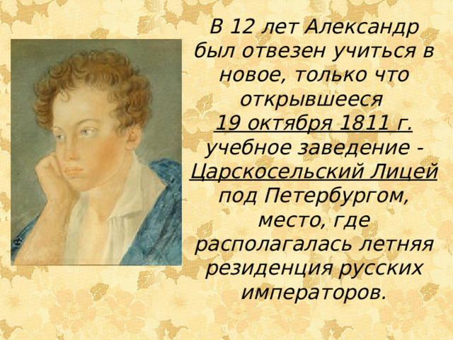 В 12 лет Александр был отвезен учиться в новое, только что открывшееся 19 октября 1811 г. учебное заведение - Царскосельский Лицей под Петербургом, место, где располагалась летняя резиденция русских императоров. 