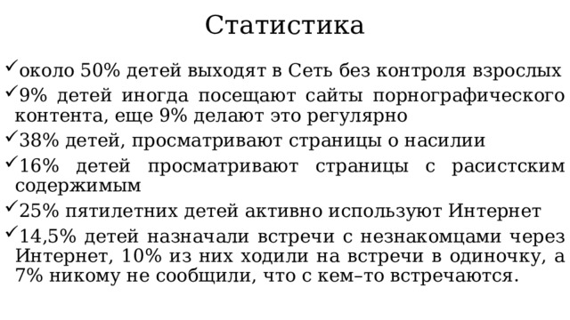 Статистика около 50% детей выходят в Сеть без контроля взрослых 9% детей иногда посещают сайты порнографического контента, еще 9% делают это регулярно 38% детей, просматривают страницы о насилии 16% детей просматривают страницы с расистским содержимым 25% пятилетних детей активно используют Интернет 14,5% детей назначали встречи с незнакомцами через Интернет, 10% из них ходили на встречи в одиночку, а 7% никому не сообщили, что с кем–то встречаются. 