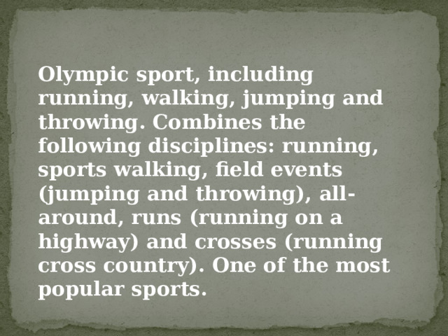 Olympic sport, including running, walking, jumping and throwing. Combines the following disciplines: running, sports walking, field events (jumping and throwing), all-around, runs (running on a highway) and crosses (running cross country). One of the most popular sports. 