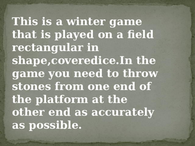 This is a winter game that is played on a field rectangular in shape,coveredice.In the game you need to throw stones from one end of the platform at the other end as accurately as possible. 