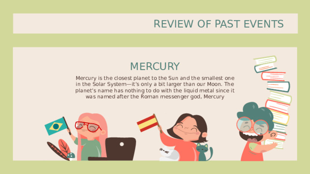 REVIEW OF PAST EVENTS MERCURY Mercury is the closest planet to the Sun and the smallest one in the Solar System—it’s only a bit larger than our Moon. The planet’s name has nothing to do with the liquid metal since it was named after the Roman messenger god, Mercury 