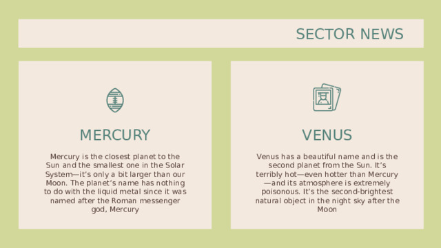SECTOR NEWS VENUS MERCURY Mercury is the closest planet to the Sun and the smallest one in the Solar System—it’s only a bit larger than our Moon. The planet’s name has nothing to do with the liquid metal since it was named after the Roman messenger god, Mercury Venus has a beautiful name and is the second planet from the Sun. It’s terribly hot—even hotter than Mercury—and its atmosphere is extremely poisonous. It’s the second-brightest natural object in the night sky after the Moon 