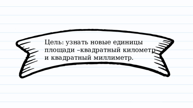 Цель: узнать новые единицы площади –квадратный километр и квадратный миллиметр. 