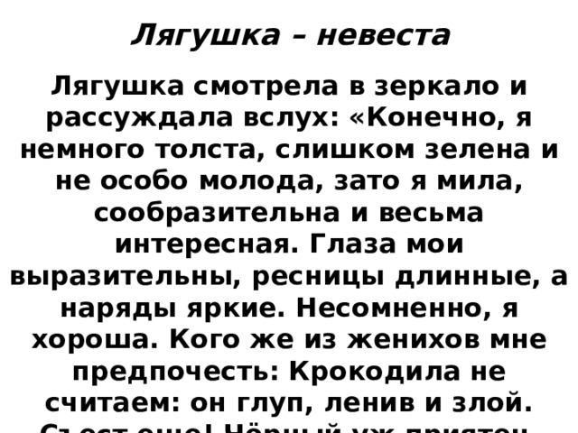 Лягушка – невеста Лягушка смотрела в зеркало и рассуждала вслух: «Конечно, я немного толста, слишком зелена и не особо молода, зато я мила, сообразительна и весьма интересная. Глаза мои выразительны, ресницы длинные, а наряды яркие. Несомненно, я хороша. Кого же из женихов мне предпочесть: Крокодила не считаем: он глуп, ленив и злой. Съест еще! Чёрный уж приятен, ловок, тонок и, прямо скажем, красив. Зато бобёр богат, умён и знатен. Пожалуй, выйду за бобра». 