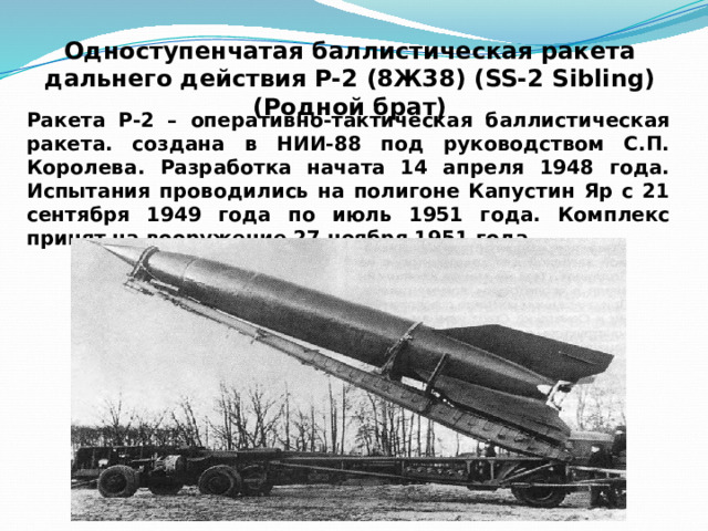 Одноступенчатая баллистическая ракета  дальнего действия Р-2 (8Ж38) (SS-2 Sibling) (Родной брат) Ракета Р-2 – оперативно-тактическая баллистическая ракета. создана в НИИ-88 под руководством С.П. Королева. Разработка начата 14 апреля 1948 года. Испытания проводились на полигоне Капустин Яр с 21 сентября 1949 года по июль 1951 года. Комплекс принят на вооружение 27 ноября 1951 года. 