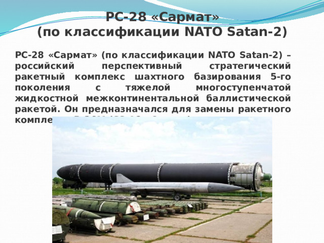 РС-28 «Сармат» (по классификации NATO Satan-2) РС-28 «Сармат» (по классификации NATO Satan-2) – российский перспективный стратегический ракетный комплекс шахтного базирования 5-го поколения с тяжелой многоступенчатой жидкостной межконтинентальной баллистической ракетой. Он предназначался для замены ракетного комплекса Р-36М (SS-18 «Сатана). 
