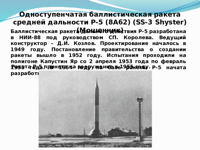 Одноступенчатая баллистическая ракета  средней дальности Р-5 (8А62) (SS-3 Shyster) (Мошенник) Баллистическая ракета дальнего действия Р-5 разработана в НИИ-88 под руководством СП. Королева. Ведущий конструктор – Д.И. Козлов. Проектирование началось в 1949 году. Постановление правительства о создании ракеты вышло в 1952 году. Испытания проходили на полигоне Капустин Яр со 2 апреля 1953 года по февраль 1955 года. В 1954 году на базе ракеты Р-5 начата разработка Р-5М. Ракета Р-5 принята на вооружение в 1955 году. 