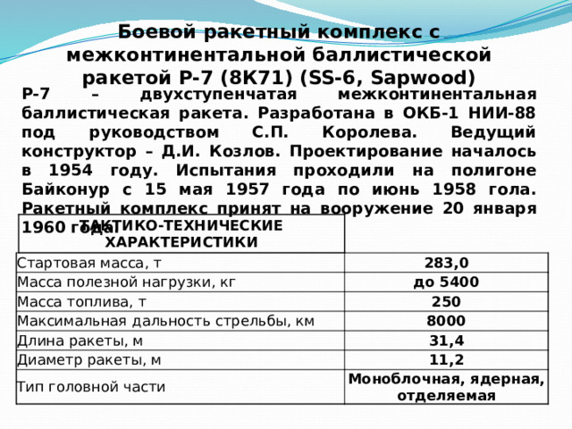 Боевой ракетный комплекс с межконтинентальной баллистической ракетой Р-7 (8К71) (SS-6, Sapwood) Р-7 – двухступенчатая межконтинентальная баллистическая ракета. Разработана в ОКБ-1 НИИ-88 под руководством С.П. Королева. Ведущий конструктор – Д.И. Козлов. Проектирование началось в 1954 году. Испытания проходили на полигоне Байконур с 15 мая 1957 года по июнь 1958 гола. Ракетный комплекс принят на вооружение 20 января 1960 года.   Стартовая масса, т ТАКТИКО-ТЕХНИЧЕСКИЕ ХАРАКТЕРИСТИКИ Масса полезной нагрузки, кг   283,0 Масса топлива, т Максимальная дальность стрельбы, км до 5400 Длина ракеты, м 250 8000 Диаметр ракеты, м 31,4 Тип головной части 11,2 Моноблочная, ядерная, отделяемая 