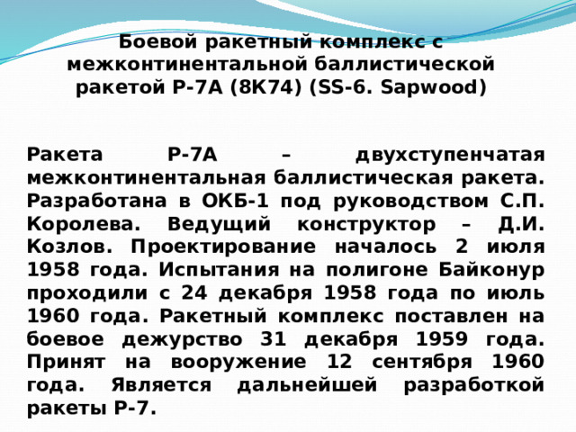 Боевой ракетный комплекс с межконтинентальной баллистической ракетой Р-7А (8К74) (SS-6. Sapwood) Ракета Р-7А – двухступенчатая межконтинентальная баллистическая ракета. Разработана в ОКБ-1 под руководством С.П. Королева. Ведущий конструктор – Д.И. Козлов. Проектирование началось 2 июля 1958 года. Испытания на полигоне Байконур проходили с 24 декабря 1958 года по июль 1960 года. Ракетный комплекс поставлен на боевое дежурство 31 декабря 1959 года. Принят на вооружение 12 сентября 1960 года. Является дальнейшей разработкой ракеты Р-7. 