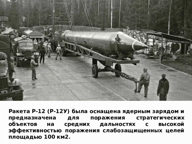 Ракета Р-12 (Р-12У) была оснащена ядерным зарядом и предназначена для поражения стратегических объектов на средних дальностях с высокой эффективностью поражения слабозащищенных целей площадью 100 км2. 