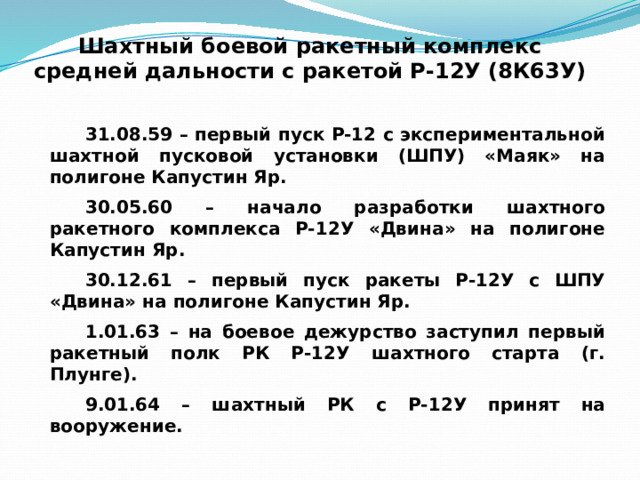 Шахтный боевой ракетный комплекс  средней дальности с ракетой Р-12У (8К63У) 31.08.59 – первый пуск Р-12 с экспериментальной шахтной пусковой установки (ШПУ) «Маяк» на полигоне Капустин Яр. 30.05.60 – начало разработки шахтного ракетного комплекса Р-12У «Двина» на полигоне Капустин Яр. 30.12.61 – первый пуск ракеты Р-12У с ШПУ «Двина» на полигоне Капустин Яр. 1.01.63 – на боевое дежурство заступил первый ракетный полк РК Р-12У шахтного старта (г. Плунге). 9.01.64 – шахтный РК с Р-12У принят на вооружение. 