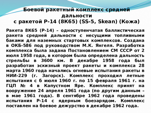 Боевой ракетный комплекс средней дальности  с ракетой Р-14 (8К65) (SS-5, Skean) (Кожа) Ракета 8К65 (Р-14) – одноступенчатая баллистическая ракета средней дальности с несущими топливными баками для наземных стартовых комплексов. Создана в ОКБ-586 под руководством М.К. Янгеля. Разработка комплекса была задана Постановлением СМ СССР от 2 июля 1958 года, в котором была определена дальность стрельбы в 3600 км. В декабре 1958 года был разработан эскизный проект ракеты и комплекса 28 марта 1960 года начались огневые испытания ракеты в НИИ-229 (г. Загорск). Комплекс проходил летные испытания с б июля 1960 г. по 15 февраля 1961 г. на ГЦП № 4 в Капустном Яре. Комплекс принят на вооружение 24 апреля 1961 года (по другим данным – в мае 1961 года). В сентябре 1962 года проведены испытания Р-14 с ядерным боезарядом. Комплекс поставлен на боевое дежурство в декабре 1962 года. 