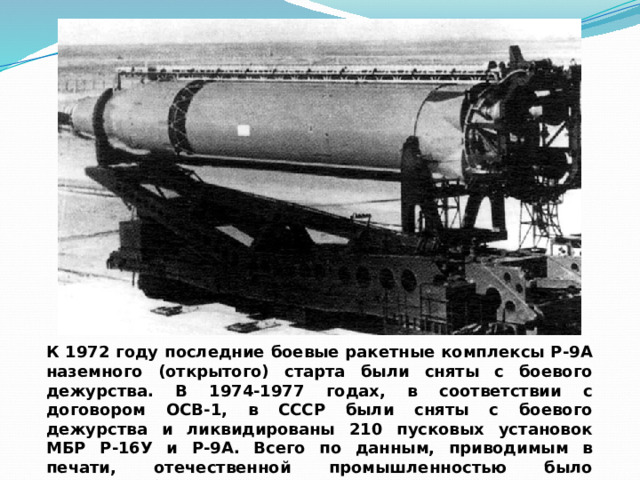 К 1972 году последние боевые ракетные комплексы Р-9А наземного (открытого) старта были сняты с боевого дежурства. В 1974-1977 годах, в соответствии с договором ОСВ-1, в СССР были сняты с боевого дежурства и ликвидированы 210 пусковых установок МБР Р-16У и Р-9А. Всего по данным, приводимым в печати, отечественной промышленностью было выпущено более 70 ракет Р-9А. 