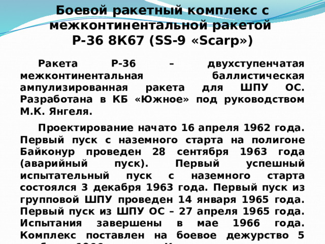 Боевой ракетный комплекс с межконтинентальной ракетой Р-36 8К67 (SS-9 «Scarp») Ракета Р-36 – двухступенчатая межконтинентальная баллистическая ампулизированная ракета для ШПУ ОС. Разработана в КБ «Южное» под руководством М.К. Янгеля. Проектирование начато 16 апреля 1962 года. Первый пуск с наземного старта на полигоне Байконур проведен 28 сентября 1963 года (аварийный пуск). Первый успешный испытательный пуск с наземного старта состоялся 3 декабря 1963 года. Первый пуск из групповой ШПУ проведен 14 января 1965 года. Первый пуск из ШПУ ОС – 27 апреля 1965 года. Испытания завершены в мае 1966 года. Комплекс поставлен на боевое дежурство 5 ноября 1966 года. Комплекс принят на вооружение 21 июля 1967 года. 