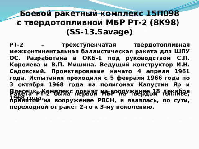 Боевой ракетный комплекс 15П098  с твердотопливной МБР РТ-2 (8К98) (SS-13.Savage) РТ-2 – трехступенчатая твердотопливная межконтинентальная баллистическая ракета для ШПУ ОС. Разработана в ОКБ-1 под руководством С.П. Королева и В.П. Мишина. Ведущий конструктор И.Н. Садовский. Проектирование начато 4 апреля 1961 года. Испытания проходили с 5 февраля 1966 года по 3 октября 1968 года на полигонах Капустин Яр и Плесецк. Комплекс принят на вооружение 18 декабря 1968 года. Ракета РТ-2 была первой МБР на твердом топливе, принятой на вооружение РВСН, и являлась, по сути, переходной от ракет 2-го к 3-му поколению. 