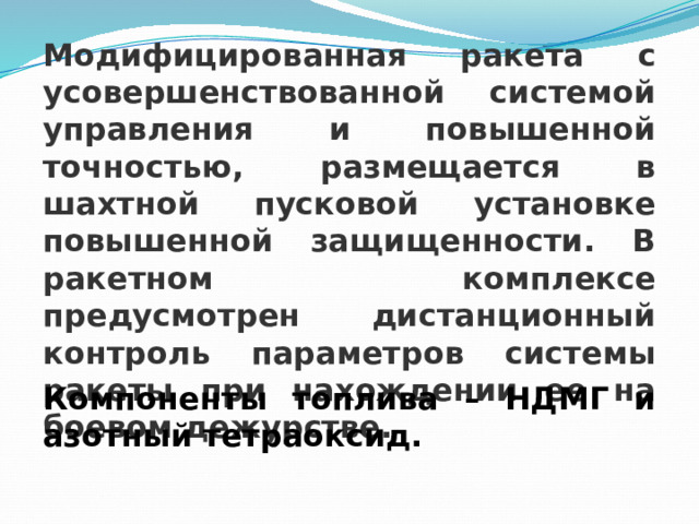 Модифицированная ракета с усовершенствованной системой управления и повышенной точностью, размещается в шахтной пусковой установке повышенной защищенности. В ракетном комплексе предусмотрен дистанционный контроль параметров системы ракеты при нахождении ее на боевом дежурстве. Компоненты топлива – НДМГ и азотный тетраоксид. 