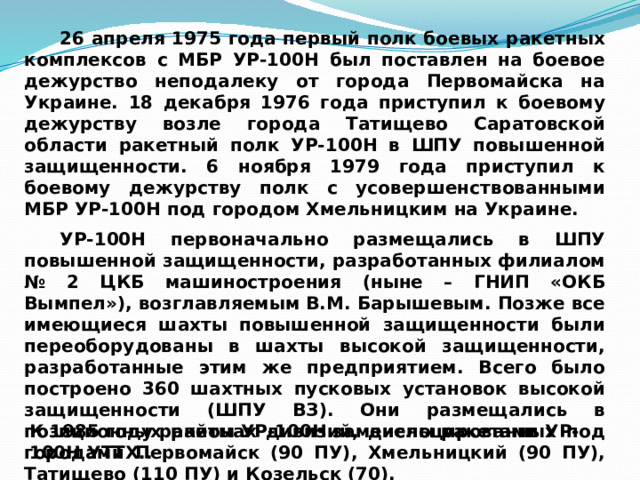 26 апреля 1975 года первый полк боевых ракетных комплексов с МБР УР-100Н был поставлен на боевое дежурство неподалеку от города Первомайска на Украине. 18 декабря 1976 года приступил к боевому дежурству возле города Татищево Саратовской области ракетный полк УР-100Н в ШПУ повышенной защищенности. 6 ноября 1979 года приступил к боевому дежурству полк с усовершенствованными МБР УР-100Н под городом Хмельницким на Украине. УР-100Н первоначально размещались в ШПУ повышенной защищенности, разработанных филиалом № 2 ЦКБ машиностроения (ныне – ГНИП «ОКБ Вымпел»), возглавляемым В.М. Барышевым. Позже все имеющиеся шахты повышенной защищенности были переоборудованы в шахты высокой защищенности, разработанные этим же предприятием. Всего было построено 360 шахтных пусковых установок высокой защищенности (ШПУ ВЗ). Они размещались в позиционных районах дивизий, дислоцированных под городами Первомайск (90 ПУ), Хмельницкий (90 ПУ), Татищево (110 ПУ) и Козельск (70). К 1985 году ракеты УР-100Н заменены ракетами УР-100Н УТТХ.. 