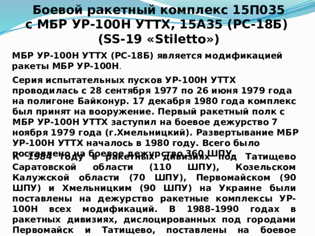 Боевой ракетный комплекс 15П035  с МБР УР-100Н УТТХ, 15А35 (РС-18Б) (SS-19 «Stiletto») МБР УР-100Н УТТХ (РС-18Б) является модификацией ракеты МБР УР-100Н . Серия испытательных пусков УР-100Н УТТХ проводилась с 28 сентября 1977 по 26 июня 1979 года на полигоне Байконур. 17 декабря 1980 года комплекс был принят на вооружение. Первый ракетный полк с МБР УР-100Н УТТХ заступил на боевое дежурство 7 ноября 1979 года (г.Хмельницкий). Развертывание МБР УР-100Н УТТХ началось в 1980 году. Всего было поставлено на боевое дежурство 360 ШПУ. К 1984 году в ракетных дивизиях под Татищево Саратовской области (110 ШПУ), Козельском Калужской области (70 ШПУ), Первомайском (90 ШПУ) и Хмельницким (90 ШПУ) на Украине были поставлены на дежурство ракетные комплексы УР-100Н всех модификаций. В 1988-1990 годах в ракетных дивизиях, дислоцированных под городами Первомайск и Татищево, поставлены на боевое дежурство последние модификации. 