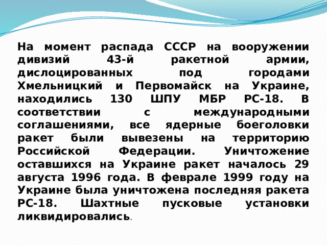 На момент распада СССР на вооружении дивизий 43-й ракетной армии, дислоцированных под городами Хмельницкий и Первомайск на Украине, находились 130 ШПУ МБР РС-18. В соответствии с международными соглашениями, все ядерные боеголовки ракет были вывезены на территорию Российской Федерации. Уничтожение оставшихся на Украине ракет началось 29 августа 1996 года. В феврале 1999 году на Украине была уничтожена последняя ракета РС-18. Шахтные пусковые установки ликвидировались . 