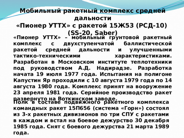 Мобильный ракетный комплекс средней дальности  «Пионер УТТХ» с ракетой 15Ж53 (РСД-10) (SS-20, Saber) «Пионер УТТХ» – мобильный грунтовой ракетный комплекс с двухступенчатой баллистической ракетой средней дальности и улучшенными тактико-техническими характеристиками. Разработан в Московском институте теплотехники под руководством А.Д. Надирадзе. Разработка начата 19 июля 1977 года. Испытания на полигоне Капустин Яр проходили с 10 августа 1979 года по 14 августа 1980 года. Комплекс принят на вооружение 23 апреля 1981 года. Серийное производство ракет развернуто на Воткинском заводе. Полк в составе подвижного ракетного комплекса командных ракет 15П656 (система «Горн») состоял из 3-х ракетных дивизионов по три СПУ с ракетами в каждом и встал на боевое дежурство 30 декабря 1985 года. Снят с боевого дежурства 21 марта 1989 года. 