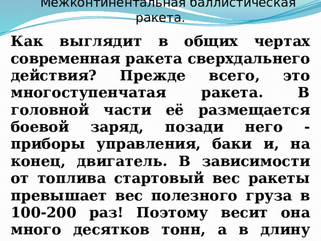 Межконтинентальная баллистическая ракета. Как выглядит в общих чертах современная ракета сверхдальнего действия? Прежде всего, это многоступенчатая ракета. В головной части её размещается боевой заряд, позади него ‑ приборы управления, баки и, на­конец, двигатель. В зависимости от топлива стартовый вес ракеты пре­вышает вес полезного груза в 100-200 раз! Поэтому весит она много де­сят­ков тонн, а в длину достигает высоты десятиэтажного дома. 