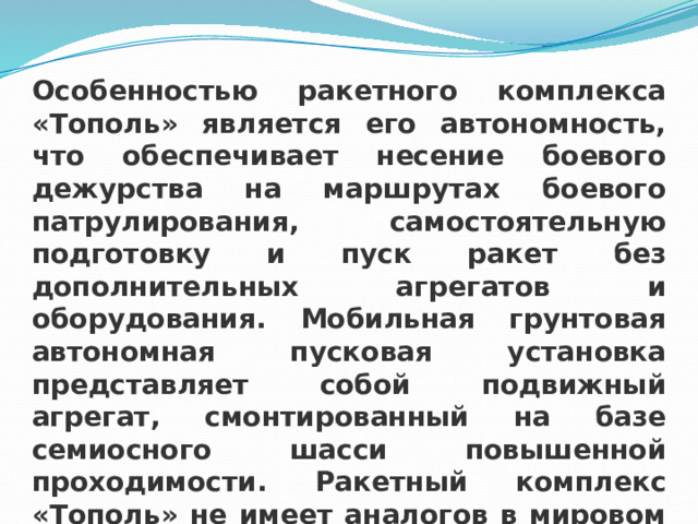 Особенностью ракетного комплекса «Тополь» является его автономность, что обеспечивает несение боевого дежурства на маршрутах боевого патрулирования, самостоятельную подготовку и пуск ракет без дополнительных агрегатов и оборудования. Мобильная грунтовая автономная пусковая установка представляет собой подвижный агрегат, смонтированный на базе семиосного шасси повышенной проходимости. Ракетный комплекс «Тополь» не имеет аналогов в мировом ракетостроении. 