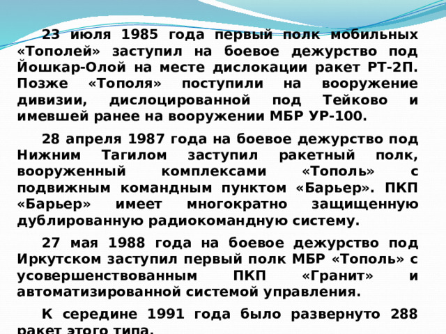 23 июля 1985 года первый полк мобильных «Тополей» заступил на боевое дежурство под Йошкар-Олой на месте дислокации ракет РТ-2П. Позже «Тополя» поступили на вооружение дивизии, дислоцированной под Тейково и имевшей ранее на вооружении МБР УР-100. 28 апреля 1987 года на боевое дежурство под Нижним Тагилом заступил ракетный полк, вооруженный комплексами «Тополь» с подвижным командным пунктом «Барьер». ПКП «Барьер» имеет многократно защищенную дублированную радиокомандную систему. 27 мая 1988 года на боевое дежурство под Иркутском заступил первый полк МБР «Тополь» с усовершенствованным ПКП «Гранит» и автоматизированной системой управления. К середине 1991 года было развернуто 288 ракет этого типа. 
