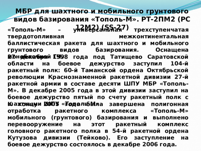 МБР для шахтного и мобильного грунтового видов базирования «Тополь-М». РТ-2ПМ2 (РС 12М2) (SS-27) «Тополь-М» – универсальная трехступенчатая твердотопливная межконтинентальная баллистическая ракета для шахтного и мобильного грунтового видов базирования. Оснащена моноблочной ГЧ. 27 декабря 1998 года под Татищево Саратовской области на боевое дежурство заступил 104-й ракетный полк: 60-й Таманской ордена Октябрьской революции Краснознаменной ракетной дивизии 27-й ракетной армии в составе десяти ШПУ МБР «Тополь-М». В декабре 2005 года в этой дивизии заступил на боевое дежурство пятый по счету ракетный полк с шахтными ШПУ «Тополь-М» К концу 2005 года была завершена полигонная отработка ракетного комплекса «Тополь-М» мобильного (грунтового) базирования и выполнено перевооружение на этот ракетный комплекс головного ракетного полка в 54-й ракетной ордена Кутузова дивизии (Тейково). Его заступление на боевое дежурство состоялось в декабре 2006 года. 