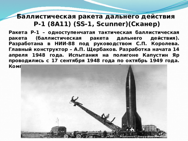 Баллистическая ракета дальнего действия Р-1 (8А11) (SS-1, Scunner)(Сканер) Ракета Р-1 – одноступенчатая тактическая баллистическая ракета (баллистическая ракета дальнего действия). Разработана в НИИ-88 под руководством С.П. Королева. Главный конструктор – А.П. Щербаков. Разработка начата 14 апреля 1948 года. Испытания на полигоне Капустин Яр проводились с 17 сентября 1948 года по октябрь 1949 года. Комплекс принят на вооружение 25 ноября 1950 года. 