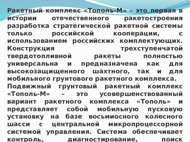 Ракетный комплекс «Тополь-М» – это первая в истории отечественного ракетостроения разработка стратегической ракетной системы только российской кооперации, с использованием российских комплектующих. Конструкция трехступенчатой твердотопливной ракеты полностью универсальна и предназначена как для высокозащищенного шахтного, так и для мобильного грунтового ракетного комплекса. Подвижный грунтовый ракетный комплекс «Тополь-М» – это усовершенствованный вариант ракетного комплекса «Тополь» и представляет собой мобильную пусковую установку на базе восьмиосного колесного шасси с центральной микропроцессорной системой управления. Система обеспечивает контроль, диагностирование, поиск неисправностей, выдачу рекомендаций по эксплуатации, а также управление в автоматическом режиме. 