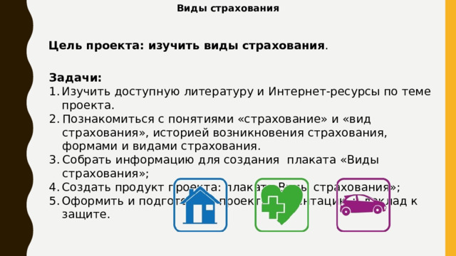 Виды страхования Цель проекта: изучить виды страхования .  Задачи: Изучить доступную литературу и Интернет-ресурсы по теме проекта. Познакомиться с понятиями «страхование» и «вид страхования», историей возникновения страхования, формами и видами страхования. Собрать информацию для создания плаката «Виды страхования»; Создать продукт проекта: плакат «Виды страхования»; Оформить и подготовить проект, презентацию и доклад к защите. 