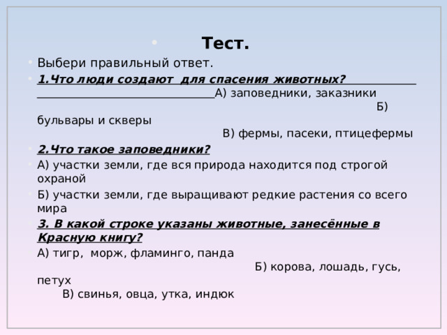 Тест. Выбери правильный ответ. 1.Что люди создают для спасения животных? А) заповедники, заказники Б) бульвары и скверы В) фермы, пасеки, птицефермы 2.Что такое заповедники? А) участки земли, где вся природа находится под строгой охраной Б) участки земли, где выращивают редкие растения со всего мира 3. В какой строке указаны животные, занесённые в Красную книгу? А) тигр, морж, фламинго, панда Б) корова, лошадь, гусь, петух В) свинья, овца, утка, индюк 