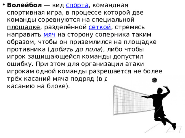 Волейбол  — вид  спорта , командная спортивная игра, в процессе которой две команды соревнуются на специальной  площадке , разделённой  сеткой , стремясь направить  мяч  на сторону соперника таким образом, чтобы он приземлился на площадке противника ( добить до пола ), либо чтобы игрок защищающейся команды допустил ошибку. При этом для организации атаки игрокам одной команды разрешается не более трёх касаний мяча подряд (в дополнение к касанию на блоке). 