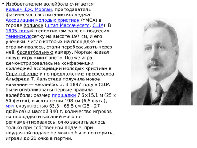 Изобретателем волейбола считается  Уильям Дж. Морган , преподаватель физического воспитания колледжа  Ассоциации молодых христиан  (YMCA) в городе  Холиоке  ( штат Массачусетс ,  США ). В  1895 году [5]  в спортивном зале он подвесил  теннисную сетку на высоте 197 см, и его ученики, число которых на площадке не ограничивалось, стали перебрасывать через неё, баскетбольную  камеру. Морган назвал новую игру «минтонет». Позже игра демонстрировалась на конференции колледжей ассоциации молодых христиан в  Спрингфилде  и по предложению профессора Альфреда Т. Хальстеда получила новое название — «волейбол». В 1897 году в США были опубликованы первые правила волейбола: размер  площадки  7,6×15,1 м (25 x 50 футов), высота сетки 198 см (6,5 фута),  мяч  окружностью 63,5—68,5 см (25—27 дюймов) и массой 340 г, количество игроков на площадке и касаний мяча не регламентировалось, очко засчитывалось только при собственной подаче, при неудачной подаче её можно было повторить, играли до 21 очка в партии. 