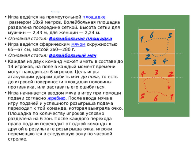 Правила игры   Игра ведётся на прямоугольной  площадке  размером 18х9 метров. Волейбольная площадка разделена посередине сеткой. Высота сетки для мужчин — 2,43 м, для женщин — 2,24 м. Основная статья:  Волейбольная площадка Игра ведётся сферическим  мячом  окружностью 65—67 см, массой 260—280 г. Основная статья:  Волейбольный мяч Каждая из двух команд может иметь в составе до 14 игроков, на поле в каждый момент времени могут находиться 6 игроков. Цель игры — атакующим ударом добить мяч  до пола , то есть до игровой поверхности площадки половины противника, или заставить его ошибиться. Игра начинается вводом мяча в игру при помощи подачи согласно  жребию . После ввода мяча в игру подачей и успешного розыгрыша подача переходит к той команде, которая выиграла очко. Площадка по количеству игроков условно разделена на 6 зон. После каждого перехода право подачи переходит от одной команды к другой в результате розыгрыша очка, игроки перемещаются в следующую зону по часовой стрелке. 