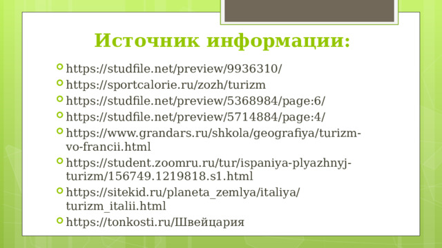 Источник информации: https://studfile.net/preview/9936310/ https://sportcalorie.ru/zozh/turizm https://studfile.net/preview/5368984/page:6/ https://studfile.net/preview/5714884/page:4/ https://www.grandars.ru/shkola/geografiya/turizm-vo-francii.html https://student.zoomru.ru/tur/ispaniya-plyazhnyj-turizm/156749.1219818.s1.html https://sitekid.ru/planeta_zemlya/italiya/turizm_italii.html https://tonkosti.ru/Швейцария 