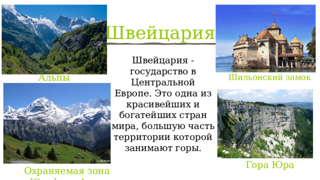 Швейцария Швейцария - государство в Центральной Европе. Это одна из красивейших и богатейших стран мира, большую часть территории которой занимают горы. Альпы Шильонский замок Гора Юра Охраняемая зона Юнгфрау-Алеч 