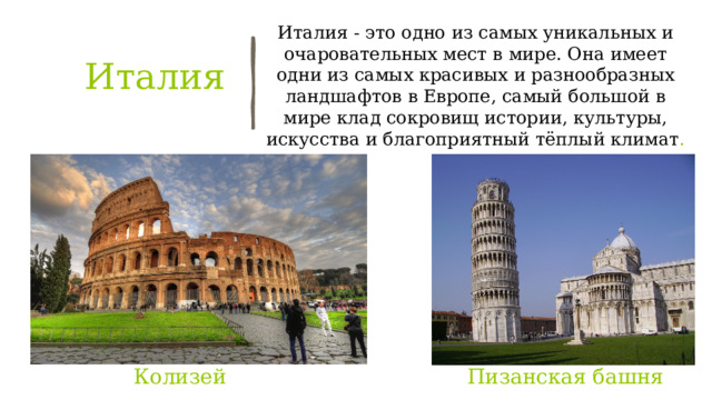 Италия - это одно из самых уникальных и очаровательных мест в мире. Она имеет одни из самых красивых и разнообразных ландшафтов в Европе, самый большой в мире клад сокровищ истории, культуры, искусства и благоприятный тёплый климат . Италия   Пизанская башня Колизей 