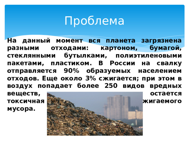 Проблема На данный момент вся планета загрязнена разными отходами: картоном, бумагой, стеклянными бутылками, полиэтиленовыми пакетами, пластиком. В России на свалку отправляется 90% образуемых населением отходов. Еще около 3% сжигается; при этом в воздух попадает более 250 видов вредных веществ, также после сжигания остается токсичная зола, которая опаснее сжигаемого мусора. 
