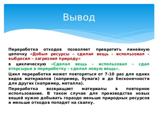 Вывод Переработка отходов позволяет превратить линейную цепочку «Добыл ресурсы – сделал вещь – использовал – выбросил – загрязнил природу» в циклическую «Сделал вещь – использовал – сдал вторсырье в переработку – сделал новую вещь». Цикл переработки может повторяться от 7-10 раз для одних видов материалов (например, бумаги) и до бесконечности для других (например, металла). Переработка возвращает материалы в повторное использование. В таком случае для производства новых вещей нужно добывать гораздо меньше природных ресурсов и меньше отходов попадет на свалку. 