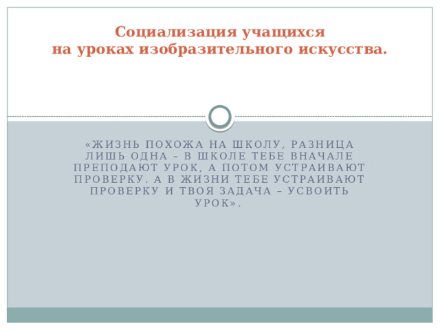 Социализация учащихся  на уроках изобразительного искусства.      «Жизнь похожа на школу, разница лишь одна – в школе тебе вначале преподают урок, а потом устраивают проверку. А в жизни тебе устраивают проверку и твоя задача – усвоить урок».  