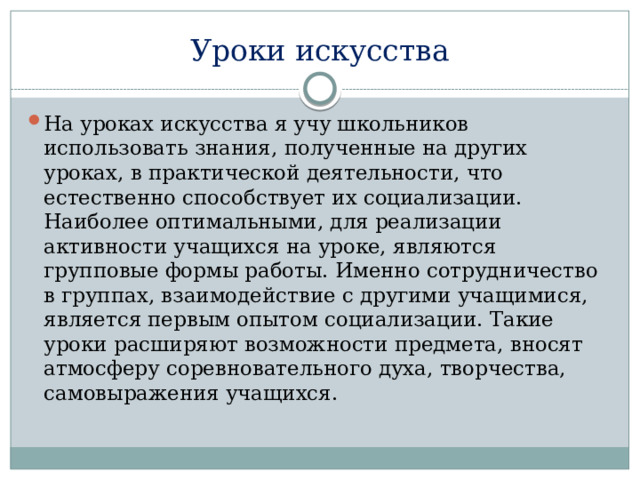 Уроки искусства На уроках искусства я учу школьников использовать знания, полученные на других уроках, в практической деятельности, что естественно способствует их социализации. Наиболее оптимальными, для реализации активности учащихся на уроке, являются групповые формы работы. Именно сотрудничество в группах, взаимодействие с другими учащимися, является первым опытом социализации. Такие уроки расширяют возможности предмета, вносят атмосферу соревновательного духа, творчества, самовыражения учащихся. 